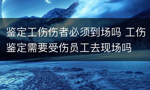 鉴定工伤伤者必须到场吗 工伤鉴定需要受伤员工去现场吗