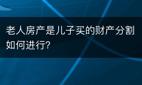 老人房产是儿子买的财产分割如何进行？