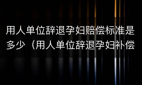 用人单位辞退孕妇赔偿标准是多少（用人单位辞退孕妇补偿标准）
