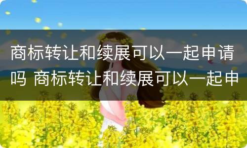 商标转让和续展可以一起申请吗 商标转让和续展可以一起申请吗多少钱