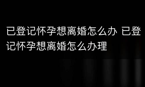 已登记怀孕想离婚怎么办 已登记怀孕想离婚怎么办理