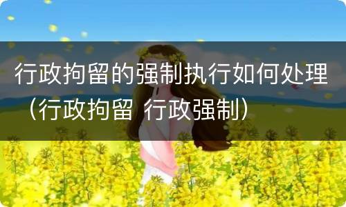 行政拘留的强制执行如何处理（行政拘留 行政强制）