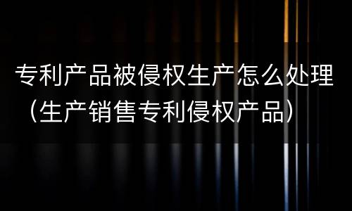 专利产品被侵权生产怎么处理（生产销售专利侵权产品）