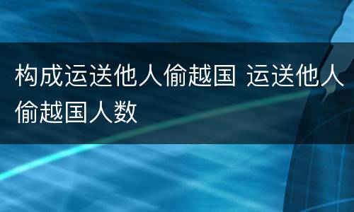 构成运送他人偷越国 运送他人偷越国人数