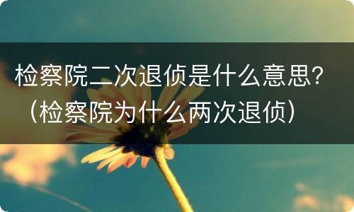 检察院二次退侦是什么意思？（检察院为什么两次退侦）