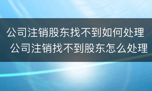 公司注销股东找不到如何处理 公司注销找不到股东怎么处理