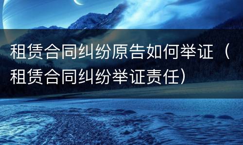 租赁合同纠纷原告如何举证（租赁合同纠纷举证责任）