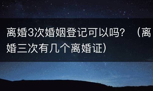 离婚3次婚姻登记可以吗？（离婚三次有几个离婚证）
