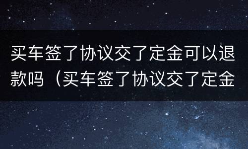 买车签了协议交了定金可以退款吗（买车签了协议交了定金可以退款吗合法吗）