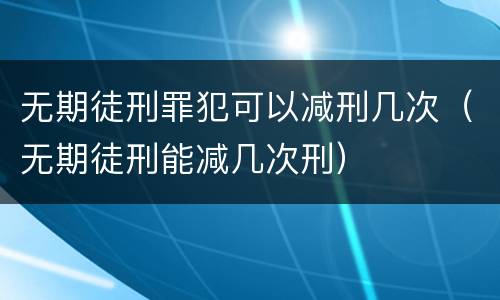 无期徒刑罪犯可以减刑几次（无期徒刑能减几次刑）