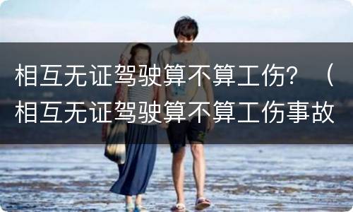 相互无证驾驶算不算工伤？（相互无证驾驶算不算工伤事故）