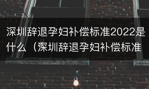 深圳辞退孕妇补偿标准2022是什么（深圳辞退孕妇补偿标准2022是什么时候发）