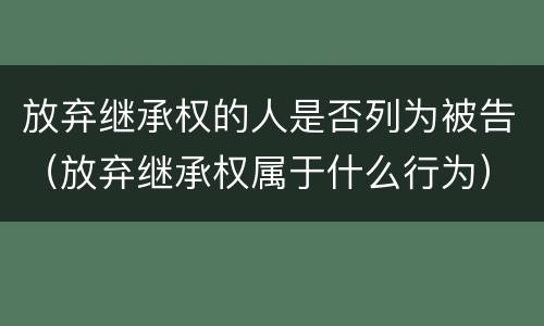 放弃继承权的人是否列为被告（放弃继承权属于什么行为）