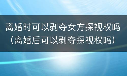 离婚时可以剥夺女方探视权吗（离婚后可以剥夺探视权吗）