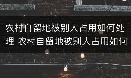 农村自留地被别人占用如何处理 农村自留地被别人占用如何处理好