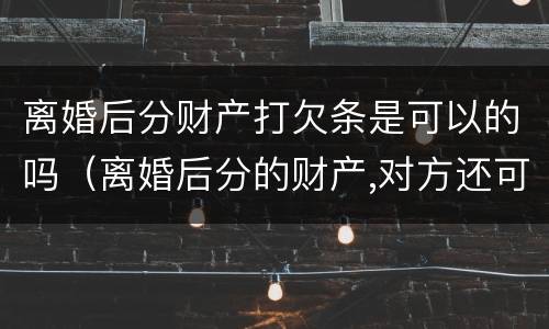 离婚后分财产打欠条是可以的吗（离婚后分的财产,对方还可能要回吗）
