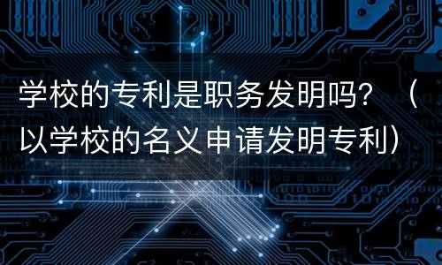 学校的专利是职务发明吗？（以学校的名义申请发明专利）