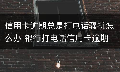 信用卡逾期总是打电话骚扰怎么办 银行打电话信用卡逾期