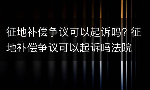 征地补偿争议可以起诉吗? 征地补偿争议可以起诉吗法院