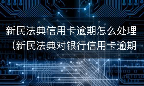 新民法典信用卡逾期怎么处理（新民法典对银行信用卡逾期）