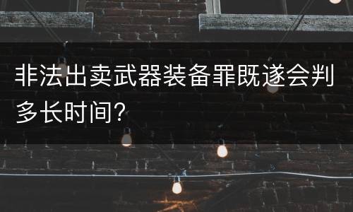 非法出卖武器装备罪既遂会判多长时间?