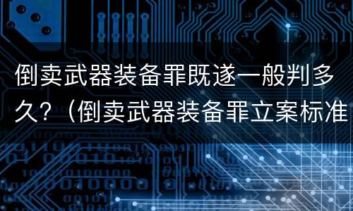 倒卖武器装备罪既遂一般判多久?（倒卖武器装备罪立案标准）