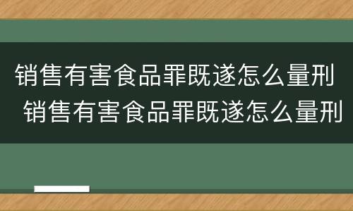销售有害食品罪既遂怎么量刑 销售有害食品罪既遂怎么量刑的