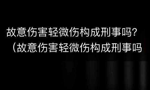 故意伤害轻微伤构成刑事吗？（故意伤害轻微伤构成刑事吗判几年）
