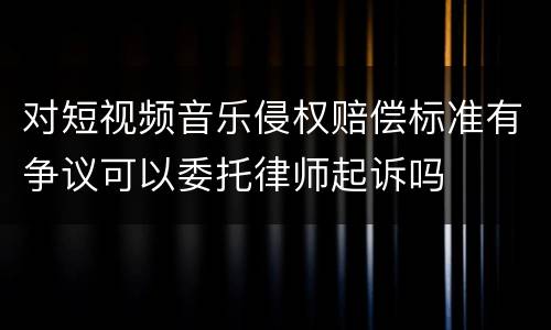 对短视频音乐侵权赔偿标准有争议可以委托律师起诉吗