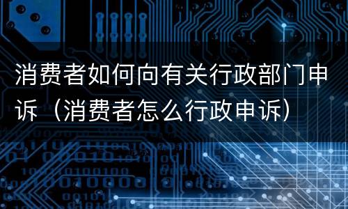 消费者如何向有关行政部门申诉（消费者怎么行政申诉）