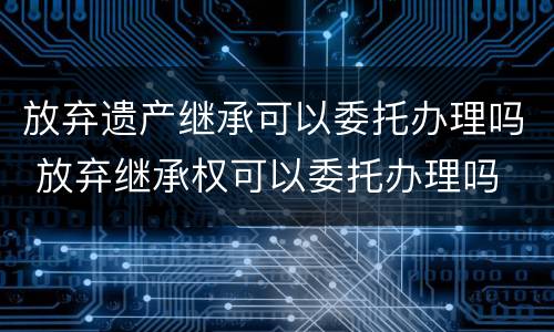 放弃遗产继承可以委托办理吗 放弃继承权可以委托办理吗