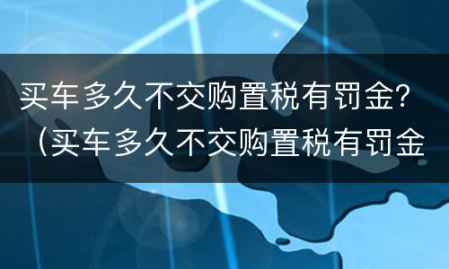 买车多久不交购置税有罚金？（买车多久不交购置税有罚金没）