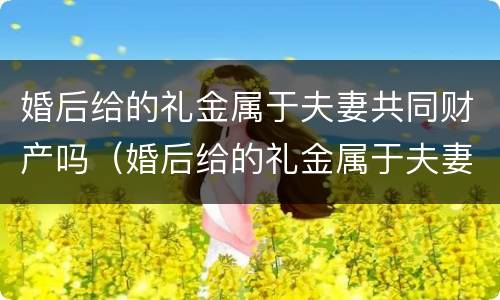 婚后给的礼金属于夫妻共同财产吗（婚后给的礼金属于夫妻共同财产吗知乎）