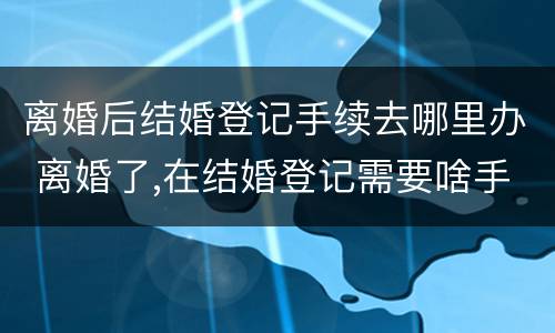 离婚后结婚登记手续去哪里办 离婚了,在结婚登记需要啥手续证件