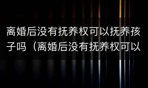 离婚后没有抚养权可以抚养孩子吗（离婚后没有抚养权可以抚养孩子吗女方）