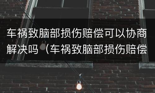 车祸致脑部损伤赔偿可以协商解决吗（车祸致脑部损伤赔偿可以协商解决吗）