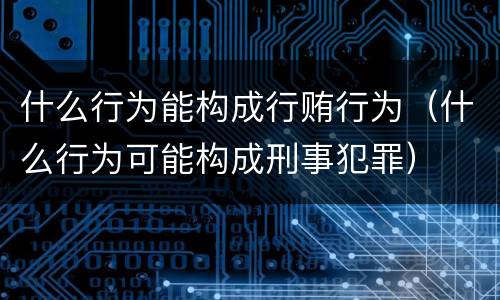 什么行为能构成行贿行为（什么行为可能构成刑事犯罪）