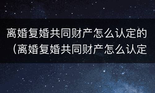 离婚复婚共同财产怎么认定的（离婚复婚共同财产怎么认定的呢）