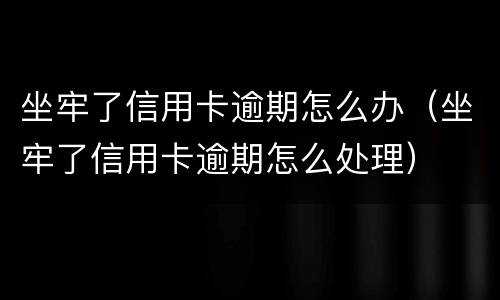 坐牢了信用卡逾期怎么办（坐牢了信用卡逾期怎么处理）