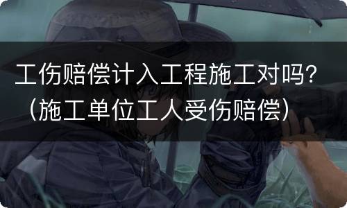 工伤赔偿计入工程施工对吗？（施工单位工人受伤赔偿）