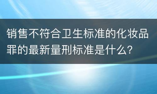 销售不符合卫生标准的化妆品罪的最新量刑标准是什么？