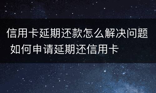 信用卡延期还款怎么解决问题 如何申请延期还信用卡