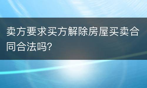 卖方要求买方解除房屋买卖合同合法吗？