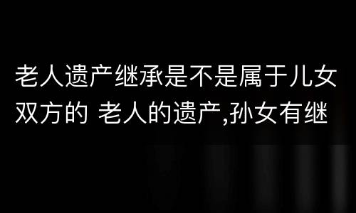 老人遗产继承是不是属于儿女双方的 老人的遗产,孙女有继承权吗?