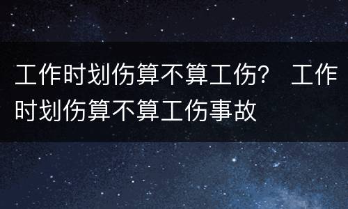 工作时划伤算不算工伤？ 工作时划伤算不算工伤事故