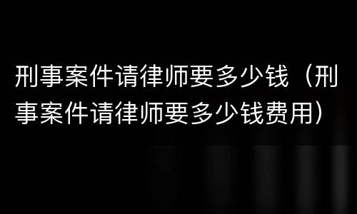 刑事案件请律师要多少钱（刑事案件请律师要多少钱费用）