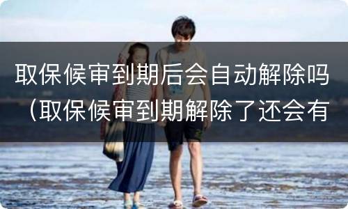 取保候审到期后会自动解除吗（取保候审到期解除了还会有事吗）