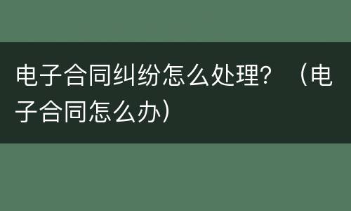 电子合同纠纷怎么处理？（电子合同怎么办）