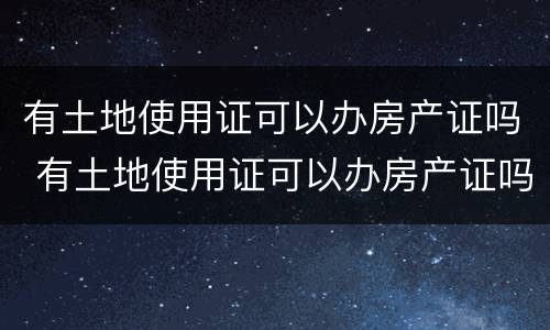 有土地使用证可以办房产证吗 有土地使用证可以办房产证吗要多少钱
