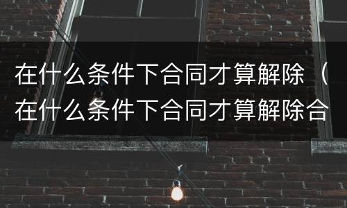 在什么条件下合同才算解除（在什么条件下合同才算解除合同）
